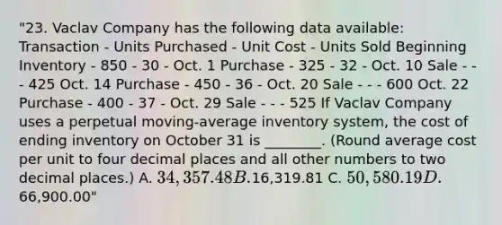 "23. Vaclav Company has the following data available: Transaction - Units Purchased - Unit Cost - Units Sold Beginning Inventory - 850 - 30 - Oct. 1 Purchase - 325 - 32 - Oct. 10 Sale - - - 425 Oct. 14 Purchase - 450 - 36 - Oct. 20 Sale - - - 600 Oct. 22 Purchase - 400 - 37 - Oct. 29 Sale - - - 525 If Vaclav Company uses a perpetual moving-average inventory system, the cost of ending inventory on October 31 is ________. (Round average cost per unit to four decimal places and all other numbers to two decimal places.) A. 34,357.48 B.16,319.81 C. 50,580.19 D.66,900.00"