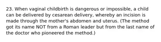 23. When vaginal childbirth is dangerous or impossible, a child can be delivered by cesarean delivery, whereby an incision is made through the mother's abdomen and uterus. (The method got its name NOT from a Roman leader but from the last name of the doctor who pioneered the method.)