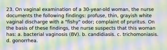 23. On vaginal examination of a 30-year-old woman, the nurse documents the following findings: profuse, thin, grayish white vaginal discharge with a "fishy" odor; complaint of pruritus. On the basis of these findings, the nurse suspects that this woman has: a. bacterial vaginosis (BV). b. candidiasis. c. trichomoniasis. d. gonorrhea.