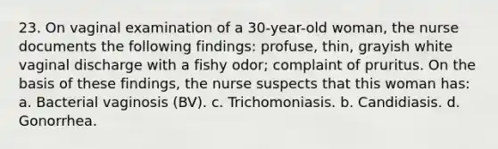 23. On vaginal examination of a 30-year-old woman, the nurse documents the following findings: profuse, thin, grayish white vaginal discharge with a fishy odor; complaint of pruritus. On the basis of these findings, the nurse suspects that this woman has: a. Bacterial vaginosis (BV). c. Trichomoniasis. b. Candidiasis. d. Gonorrhea.