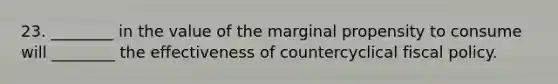 23. ________ in the value of the marginal propensity to consume will ________ the effectiveness of countercyclical <a href='https://www.questionai.com/knowledge/kPTgdbKdvz-fiscal-policy' class='anchor-knowledge'>fiscal policy</a>.