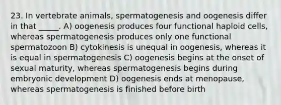 23. In vertebrate animals, spermatogenesis and oogenesis differ in that _____. A) oogenesis produces four functional haploid cells, whereas spermatogenesis produces only one functional spermatozoon B) cytokinesis is unequal in oogenesis, whereas it is equal in spermatogenesis C) oogenesis begins at the onset of sexual maturity, whereas spermatogenesis begins during embryonic development D) oogenesis ends at menopause, whereas spermatogenesis is finished before birth