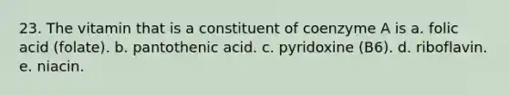 23. The vitamin that is a constituent of coenzyme A is a. folic acid (folate). b. pantothenic acid. c. pyridoxine (B6). d. riboflavin. e. niacin.