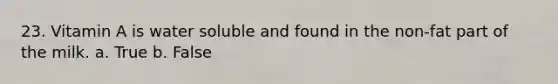 23. Vitamin A is water soluble and found in the non-fat part of the milk. a. True b. False