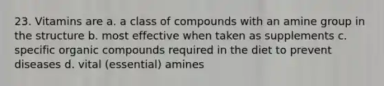 23. Vitamins are a. a class of compounds with an amine group in the structure b. most effective when taken as supplements c. specific organic compounds required in the diet to prevent diseases d. vital (essential) amines