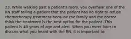 23. While walking past a patient's room, you overhear one of the RN staff telling a patient that the patient has no right to refuse chemotherapy treatment because the family and the doctor think the treatment is the best option for the patient. This patient is 40 years of age and alert. When you meet later to discuss what you heard with the RN, it is important to: