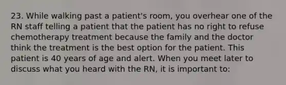 23. While walking past a patient's room, you overhear one of the RN staff telling a patient that the patient has no right to refuse chemotherapy treatment because the family and the doctor think the treatment is the best option for the patient. This patient is 40 years of age and alert. When you meet later to discuss what you heard with the RN, it is important to: