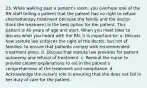 23. While walking past a patient's room, you overhear one of the RN staff telling a patient that the patient has no right to refuse chemotherapy treatment because the family and the doctor think the treatment is the best option for the patient. This patient is 40 years of age and alert. When you meet later to discuss what you heard with the RN, it is important to: a. Discuss how statute law enforces the right of the doctor, but not of families, to ensure that patients comply with recommended treatment plans. b. Discuss that statute law provides for patient autonomy and refusal of treatment. c. Remind the nurse to provide clearer explanations to aid in the patient's comprehension of the treatment and compliance. d. Acknowledge the nurse's role in ensuring that she does not fail in her duty of care for the patient.