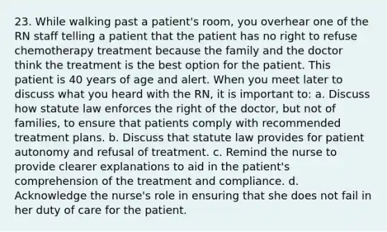 23. While walking past a patient's room, you overhear one of the RN staff telling a patient that the patient has no right to refuse chemotherapy treatment because the family and the doctor think the treatment is the best option for the patient. This patient is 40 years of age and alert. When you meet later to discuss what you heard with the RN, it is important to: a. Discuss how statute law enforces the right of the doctor, but not of families, to ensure that patients comply with recommended treatment plans. b. Discuss that statute law provides for patient autonomy and refusal of treatment. c. Remind the nurse to provide clearer explanations to aid in the patient's comprehension of the treatment and compliance. d. Acknowledge the nurse's role in ensuring that she does not fail in her duty of care for the patient.