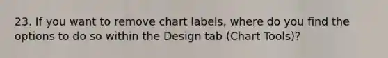 23. If you want to remove chart labels, where do you find the options to do so within the Design tab (Chart Tools)?