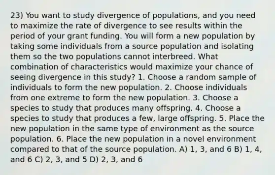 23) You want to study divergence of populations, and you need to maximize the rate of divergence to see results within the period of your grant funding. You will form a new population by taking some individuals from a source population and isolating them so the two populations cannot interbreed. What combination of characteristics would maximize your chance of seeing divergence in this study? 1. Choose a random sample of individuals to form the new population. 2. Choose individuals from one extreme to form the new population. 3. Choose a species to study that produces many offspring. 4. Choose a species to study that produces a few, large offspring. 5. Place the new population in the same type of environment as the source population. 6. Place the new population in a novel environment compared to that of the source population. A) 1, 3, and 6 B) 1, 4, and 6 C) 2, 3, and 5 D) 2, 3, and 6