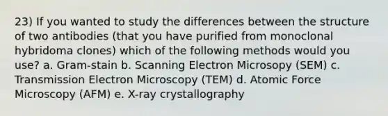 23) If you wanted to study the differences between the structure of two antibodies (that you have purified from monoclonal hybridoma clones) which of the following methods would you use? a. Gram-stain b. Scanning Electron Microsopy (SEM) c. Transmission Electron Microscopy (TEM) d. Atomic Force Microscopy (AFM) e. X-ray crystallography