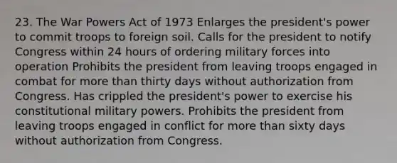 23. The War Powers Act of 1973 Enlarges the president's power to commit troops to foreign soil. Calls for the president to notify Congress within 24 hours of ordering military forces into operation Prohibits the president from leaving troops engaged in combat for more than thirty days without authorization from Congress. Has crippled the president's power to exercise his constitutional military powers. Prohibits the president from leaving troops engaged in conflict for more than sixty days without authorization from Congress.