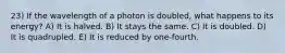 23) If the wavelength of a photon is doubled, what happens to its energy? A) It is halved. B) It stays the same. C) It is doubled. D) It is quadrupled. E) It is reduced by one-fourth.