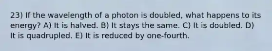 23) If the wavelength of a photon is doubled, what happens to its energy? A) It is halved. B) It stays the same. C) It is doubled. D) It is quadrupled. E) It is reduced by one-fourth.