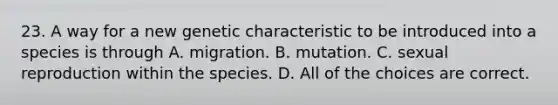 23. A way for a new genetic characteristic to be introduced into a species is through A. migration. B. mutation. C. sexual reproduction within the species. D. All of the choices are correct.