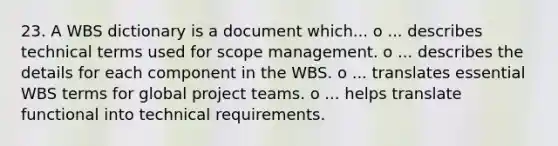 23. A WBS dictionary is a document which... o ... describes technical terms used for scope management. o ... describes the details for each component in the WBS. o ... translates essential WBS terms for global project teams. o ... helps translate functional into technical requirements.