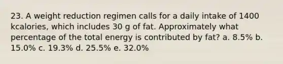 23. A weight reduction regimen calls for a daily intake of 1400 kcalories, which includes 30 g of fat. Approximately what percentage of the total energy is contributed by fat? a. 8.5% b. 15.0% c. 19.3% d. 25.5% e. 32.0%