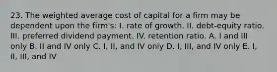 23. The weighted average cost of capital for a firm may be dependent upon the firm's: I. rate of growth. II. debt-equity ratio. III. preferred dividend payment. IV. retention ratio. A. I and III only B. II and IV only C. I, II, and IV only D. I, III, and IV only E. I, II, III, and IV