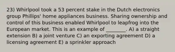 23) Whirlpool took a 53 percent stake in the Dutch electronics group Phillips' home appliances business. Sharing ownership and control of this business enabled Whirlpool to leapfrog into the European market. This is an example of ________. A) a straight extension B) a joint venture C) an exporting agreement D) a licensing agreement E) a sprinkler approach