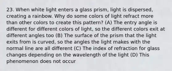 23. When white light enters a glass prism, light is dispersed, creating a rainbow. Why do some colors of light refract more than other colors to create this pattern? (A) The entry angle is different for different colors of light, so the different colors exit at different angles too (B) The surface of the prism that the light exits from is curved, so the angles the light makes with the normal line are all different (C) The index of refraction for glass changes depending on the wavelength of the light (D) This phenomenon does not occur