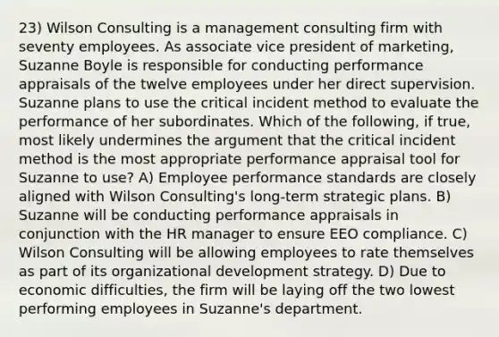 23) Wilson Consulting is a management consulting firm with seventy employees. As associate vice president of marketing, Suzanne Boyle is responsible for conducting performance appraisals of the twelve employees under her direct supervision. Suzanne plans to use the critical incident method to evaluate the performance of her subordinates. Which of the following, if true, most likely undermines the argument that the critical incident method is the most appropriate performance appraisal tool for Suzanne to use? A) Employee performance standards are closely aligned with Wilson Consulting's long-term strategic plans. B) Suzanne will be conducting performance appraisals in conjunction with the HR manager to ensure EEO compliance. C) Wilson Consulting will be allowing employees to rate themselves as part of its organizational development strategy. D) Due to economic difficulties, the firm will be laying off the two lowest performing employees in Suzanne's department.