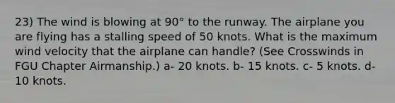 23) The wind is blowing at 90° to the runway. The airplane you are flying has a stalling speed of 50 knots. What is the maximum wind velocity that the airplane can handle? (See Crosswinds in FGU Chapter Airmanship.) a- 20 knots. b- 15 knots. c- 5 knots. d- 10 knots.