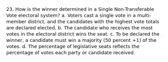 23. How is the winner determined in a Single Non-Transferable Vote electoral system? a. Voters cast a single vote in a multi-member district, and the candidates with the highest vote totals are declared elected. b. The candidate who receives the most votes in the electoral district wins the seat. c. To be declared the winner, a candidate must win a majority (50 percent +1) of the votes. d. The percentage of legislative seats reflects the percentage of votes each party or candidate received.