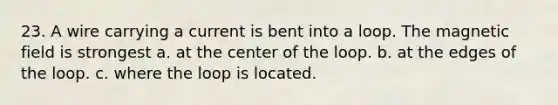 23. A wire carrying a current is bent into a loop. The magnetic field is strongest a. at the center of the loop. b. at the edges of the loop. c. where the loop is located.