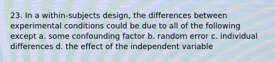 23. In a within-subjects design, the differences between experimental conditions could be due to all of the following except a. some confounding factor b. random error c. individual differences d. the effect of the independent variable