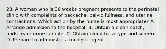 23. A woman who is 36 weeks pregnant presents to the perinatal clinic with complaints of backache, pelvic fullness, and uterine contractions. Which action by the nurse is most appropriate? A. Arrange admission to the hospital. B. Obtain a clean-catch, midstream urine sample. C. Obtain blood for a type and screen. D. Prepare to administer a tocolytic agent