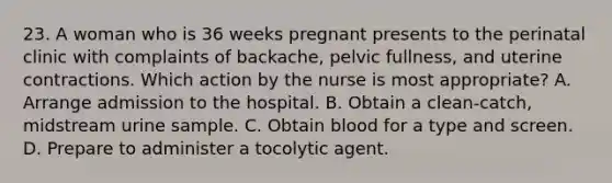 23. A woman who is 36 weeks pregnant presents to the perinatal clinic with complaints of backache, pelvic fullness, and uterine contractions. Which action by the nurse is most appropriate? A. Arrange admission to the hospital. B. Obtain a clean-catch, midstream urine sample. C. Obtain blood for a type and screen. D. Prepare to administer a tocolytic agent.