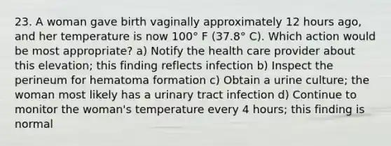 23. A woman gave birth vaginally approximately 12 hours ago, and her temperature is now 100° F (37.8° C). Which action would be most appropriate? a) Notify the health care provider about this elevation; this finding reflects infection b) Inspect the perineum for hematoma formation c) Obtain a urine culture; the woman most likely has a urinary tract infection d) Continue to monitor the woman's temperature every 4 hours; this finding is normal