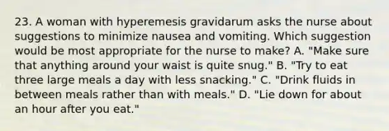 23. A woman with hyperemesis gravidarum asks the nurse about suggestions to minimize nausea and vomiting. Which suggestion would be most appropriate for the nurse to make? A. "Make sure that anything around your waist is quite snug." B. "Try to eat three large meals a day with less snacking." C. "Drink fluids in between meals rather than with meals." D. "Lie down for about an hour after you eat."