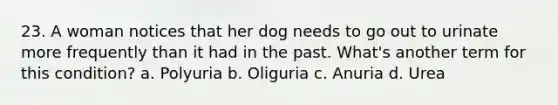 23. A woman notices that her dog needs to go out to urinate more frequently than it had in the past. What's another term for this condition? a. Polyuria b. Oliguria c. Anuria d. Urea