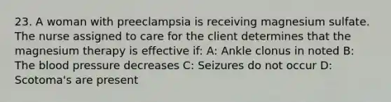 23. A woman with preeclampsia is receiving magnesium sulfate. The nurse assigned to care for the client determines that the magnesium therapy is effective if: A: Ankle clonus in noted B: The blood pressure decreases C: Seizures do not occur D: Scotoma's are present