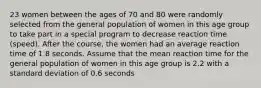 23 women between the ages of 70 and 80 were randomly selected from the general population of women in this age group to take part in a special program to decrease reaction time​ (speed). After the​ course, the women had an average reaction time of 1.8 seconds. Assume that the mean reaction time for the general population of women in this age group is 2.2 with a standard deviation of 0.6 seconds