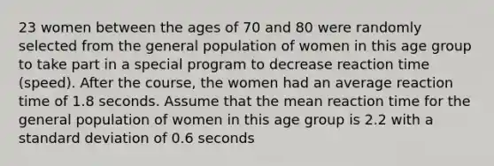 23 women between the ages of 70 and 80 were randomly selected from the general population of women in this age group to take part in a special program to decrease reaction time​ (speed). After the​ course, the women had an average reaction time of 1.8 seconds. Assume that the mean reaction time for the general population of women in this age group is 2.2 with a standard deviation of 0.6 seconds