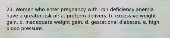 23. Women who enter pregnancy with iron-deficiency anemia have a greater risk of: a. preterm delivery. b. excessive weight gain. c. inadequate weight gain. d. gestational diabetes. e. high blood pressure.