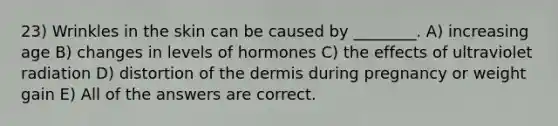 23) Wrinkles in the skin can be caused by ________. A) increasing age B) changes in levels of hormones C) the effects of ultraviolet radiation D) distortion of the dermis during pregnancy or weight gain E) All of the answers are correct.