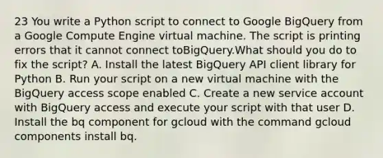 23 You write a Python script to connect to Google BigQuery from a Google Compute Engine virtual machine. The script is printing errors that it cannot connect toBigQuery.What should you do to fix the script? A. Install the latest BigQuery API client library for Python B. Run your script on a new virtual machine with the BigQuery access scope enabled C. Create a new service account with BigQuery access and execute your script with that user D. Install the bq component for gcloud with the command gcloud components install bq.