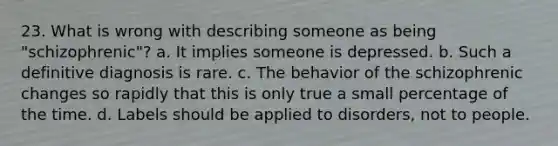 23. What is wrong with describing someone as being "schizophrenic"? a. It implies someone is depressed. b. Such a definitive diagnosis is rare. c. The behavior of the schizophrenic changes so rapidly that this is only true a small percentage of the time. d. Labels should be applied to disorders, not to people.