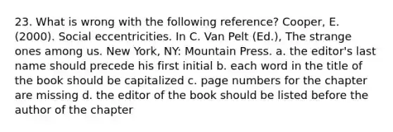 23. What is wrong with the following reference? Cooper, E. (2000). Social eccentricities. In C. Van Pelt (Ed.), The strange ones among us. New York, NY: Mountain Press. a. the editor's last name should precede his first initial b. each word in the title of the book should be capitalized c. page numbers for the chapter are missing d. the editor of the book should be listed before the author of the chapter