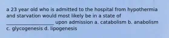 a 23 year old who is admitted to the hospital from hypothermia and starvation would most likely be in a state of ____________________ upon admission a. catabolism b. anabolism c. glycogenesis d. lipogenesis