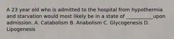 A 23 year old who is admitted to the hospital from hypothermia and starvation would most likely be in a state of ___________upon admission. A. Catabolism B. Anabolism C. Glycogenesis D. Lipogenesis