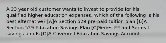 A 23 year old customer wants to invest to provide for his qualified higher education expenses. Which of the following is his best alternative? [A]A Section 529 pre-paid tuition plan [B]A Section 529 Education Savings Plan [C]Series EE and Series I savings bonds [D]A Coverdell Education Savings Account