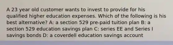 A 23 year old customer wants to invest to provide for his qualified higher education expenses. Which of the following is his best alternative? A: a section 529 pre-paid tuition plan B: a section 529 education savings plan C: series EE and Series I savings bonds D: a coverdell education savings account