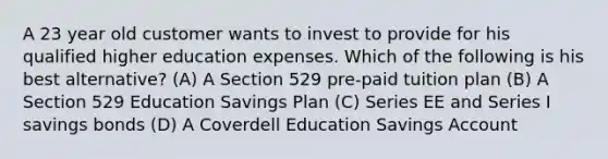 A 23 year old customer wants to invest to provide for his qualified higher education expenses. Which of the following is his best alternative? (A) A Section 529 pre-paid tuition plan (B) A Section 529 Education Savings Plan (C) Series EE and Series I savings bonds (D) A Coverdell Education Savings Account