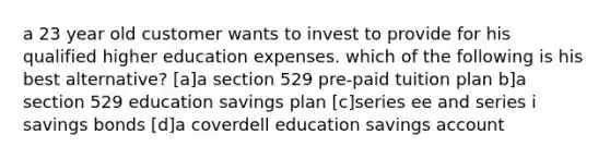 a 23 year old customer wants to invest to provide for his qualified higher education expenses. which of the following is his best alternative? [a]a section 529 pre-paid tuition plan b]a section 529 education savings plan [c]series ee and series i savings bonds [d]a coverdell education savings account