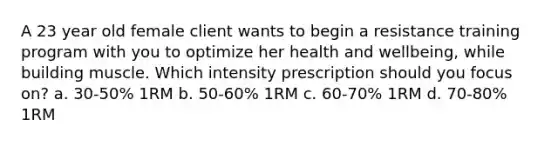 A 23 year old female client wants to begin a resistance training program with you to optimize her health and wellbeing, while building muscle. Which intensity prescription should you focus on? a. 30-50% 1RM b. 50-60% 1RM c. 60-70% 1RM d. 70-80% 1RM